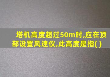 塔机高度超过50m时,应在顶部设置风速仪,此高度是指( )